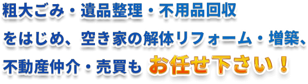 粗大ごみ・遺品整理・不用品回収 をはじめ、空き家の解体リフォーム・増築、 不動産仲介・売買もお任せ下さい！